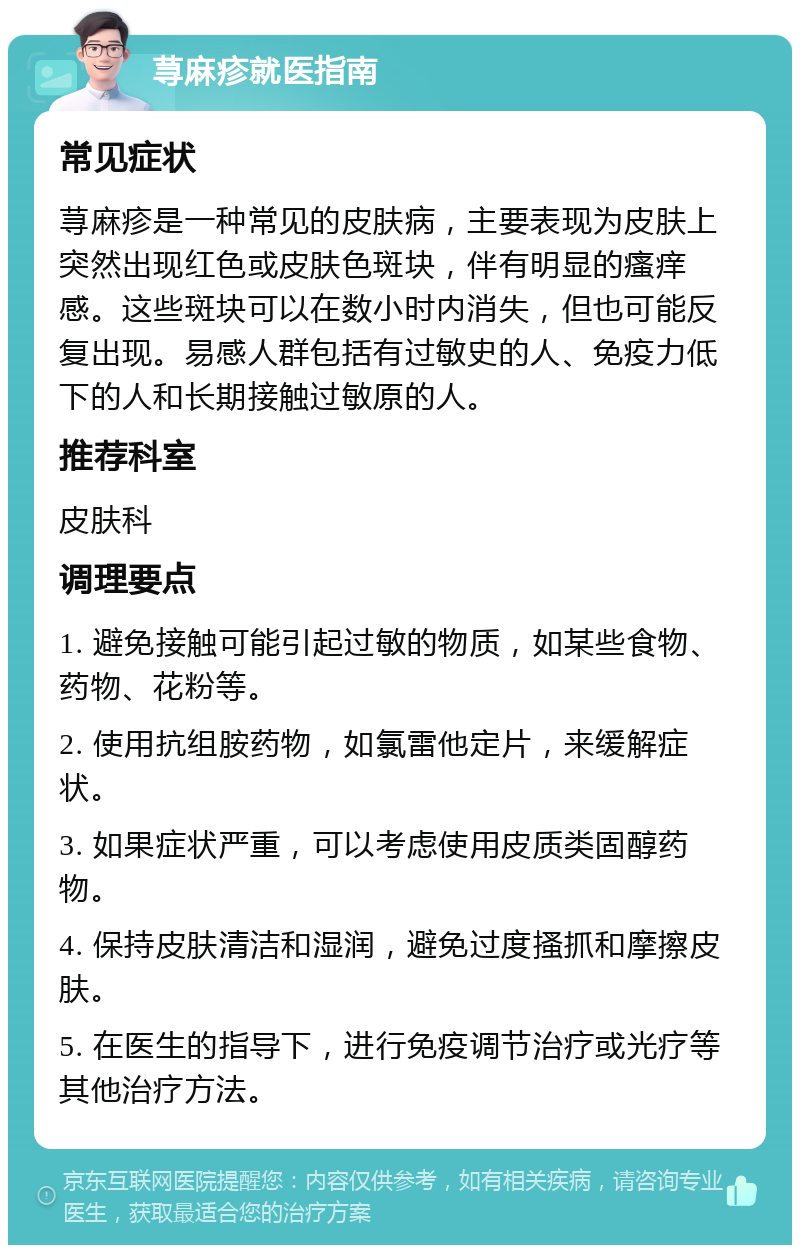 荨麻疹就医指南 常见症状 荨麻疹是一种常见的皮肤病，主要表现为皮肤上突然出现红色或皮肤色斑块，伴有明显的瘙痒感。这些斑块可以在数小时内消失，但也可能反复出现。易感人群包括有过敏史的人、免疫力低下的人和长期接触过敏原的人。 推荐科室 皮肤科 调理要点 1. 避免接触可能引起过敏的物质，如某些食物、药物、花粉等。 2. 使用抗组胺药物，如氯雷他定片，来缓解症状。 3. 如果症状严重，可以考虑使用皮质类固醇药物。 4. 保持皮肤清洁和湿润，避免过度搔抓和摩擦皮肤。 5. 在医生的指导下，进行免疫调节治疗或光疗等其他治疗方法。