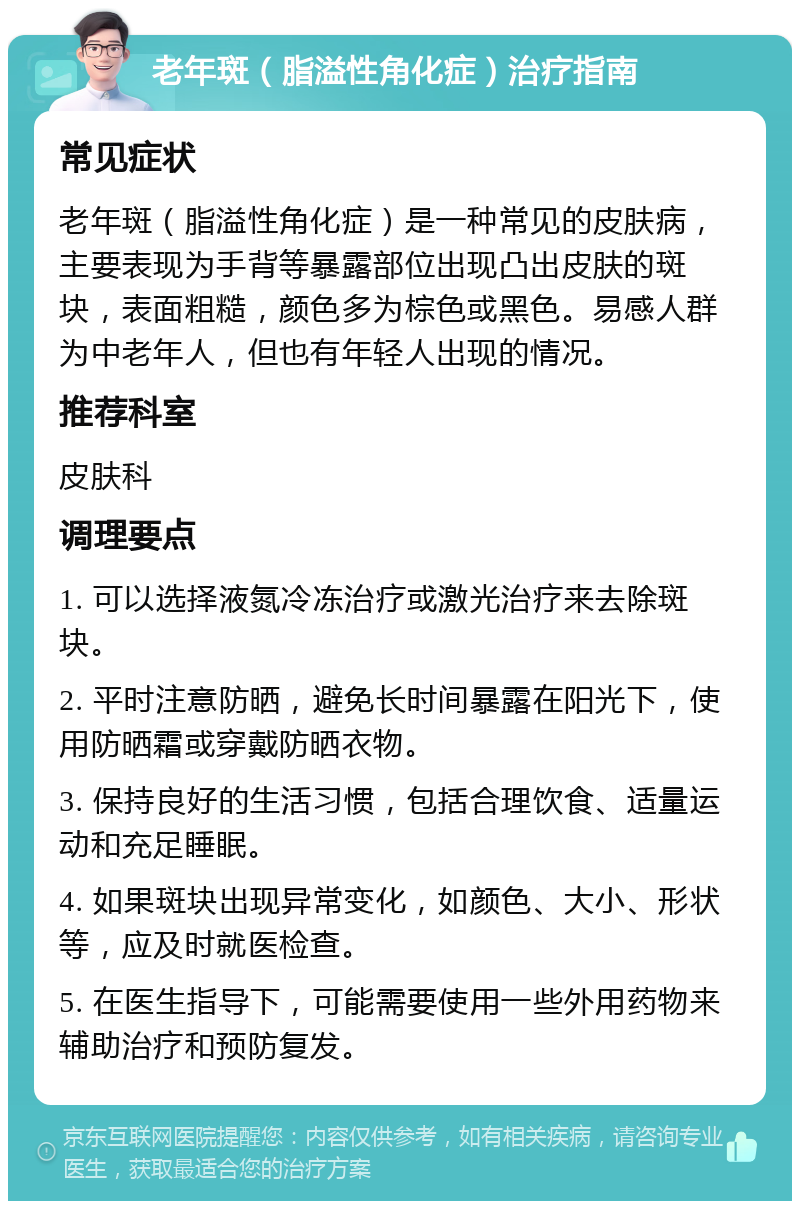 老年斑（脂溢性角化症）治疗指南 常见症状 老年斑（脂溢性角化症）是一种常见的皮肤病，主要表现为手背等暴露部位出现凸出皮肤的斑块，表面粗糙，颜色多为棕色或黑色。易感人群为中老年人，但也有年轻人出现的情况。 推荐科室 皮肤科 调理要点 1. 可以选择液氮冷冻治疗或激光治疗来去除斑块。 2. 平时注意防晒，避免长时间暴露在阳光下，使用防晒霜或穿戴防晒衣物。 3. 保持良好的生活习惯，包括合理饮食、适量运动和充足睡眠。 4. 如果斑块出现异常变化，如颜色、大小、形状等，应及时就医检查。 5. 在医生指导下，可能需要使用一些外用药物来辅助治疗和预防复发。