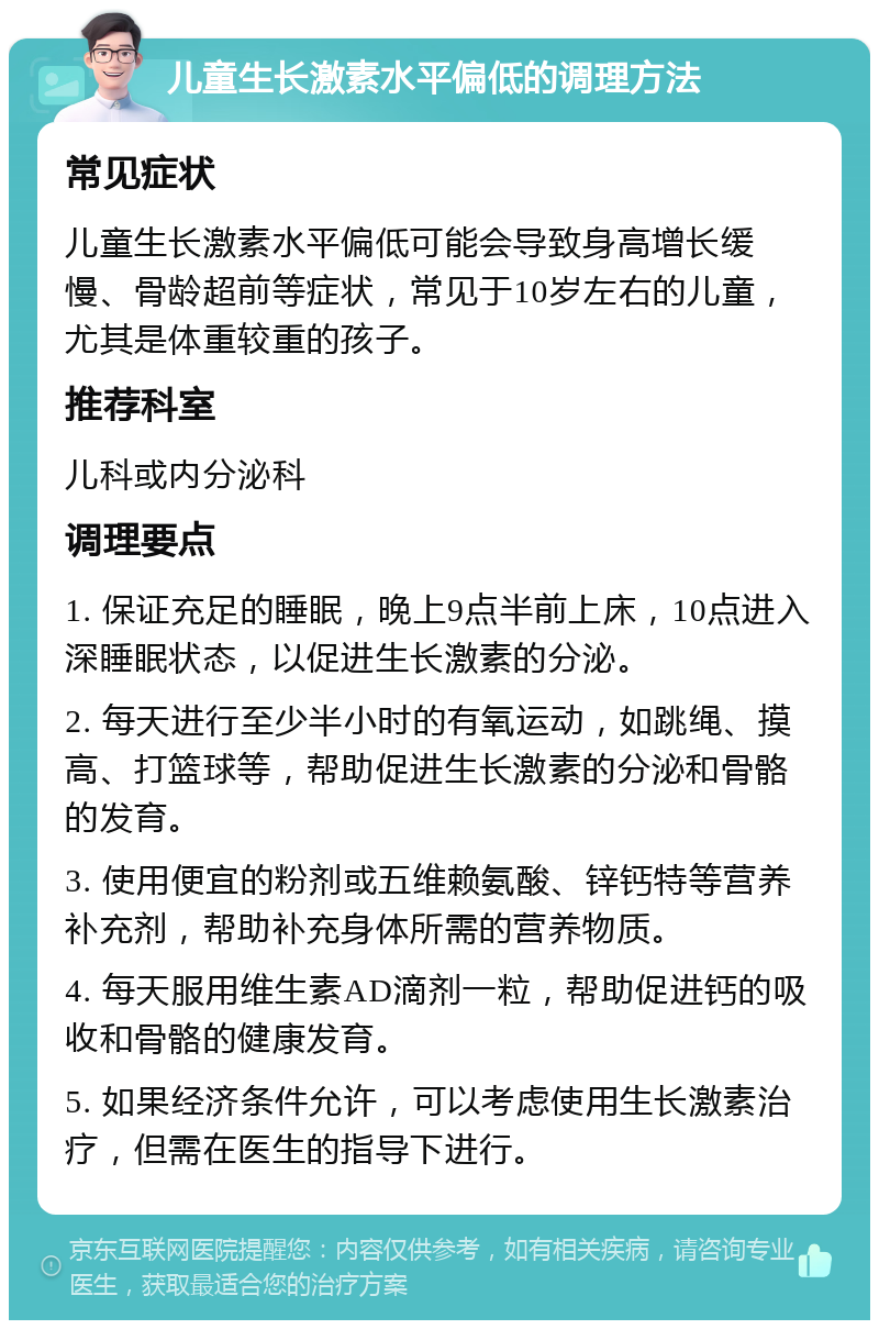 儿童生长激素水平偏低的调理方法 常见症状 儿童生长激素水平偏低可能会导致身高增长缓慢、骨龄超前等症状，常见于10岁左右的儿童，尤其是体重较重的孩子。 推荐科室 儿科或内分泌科 调理要点 1. 保证充足的睡眠，晚上9点半前上床，10点进入深睡眠状态，以促进生长激素的分泌。 2. 每天进行至少半小时的有氧运动，如跳绳、摸高、打篮球等，帮助促进生长激素的分泌和骨骼的发育。 3. 使用便宜的粉剂或五维赖氨酸、锌钙特等营养补充剂，帮助补充身体所需的营养物质。 4. 每天服用维生素AD滴剂一粒，帮助促进钙的吸收和骨骼的健康发育。 5. 如果经济条件允许，可以考虑使用生长激素治疗，但需在医生的指导下进行。