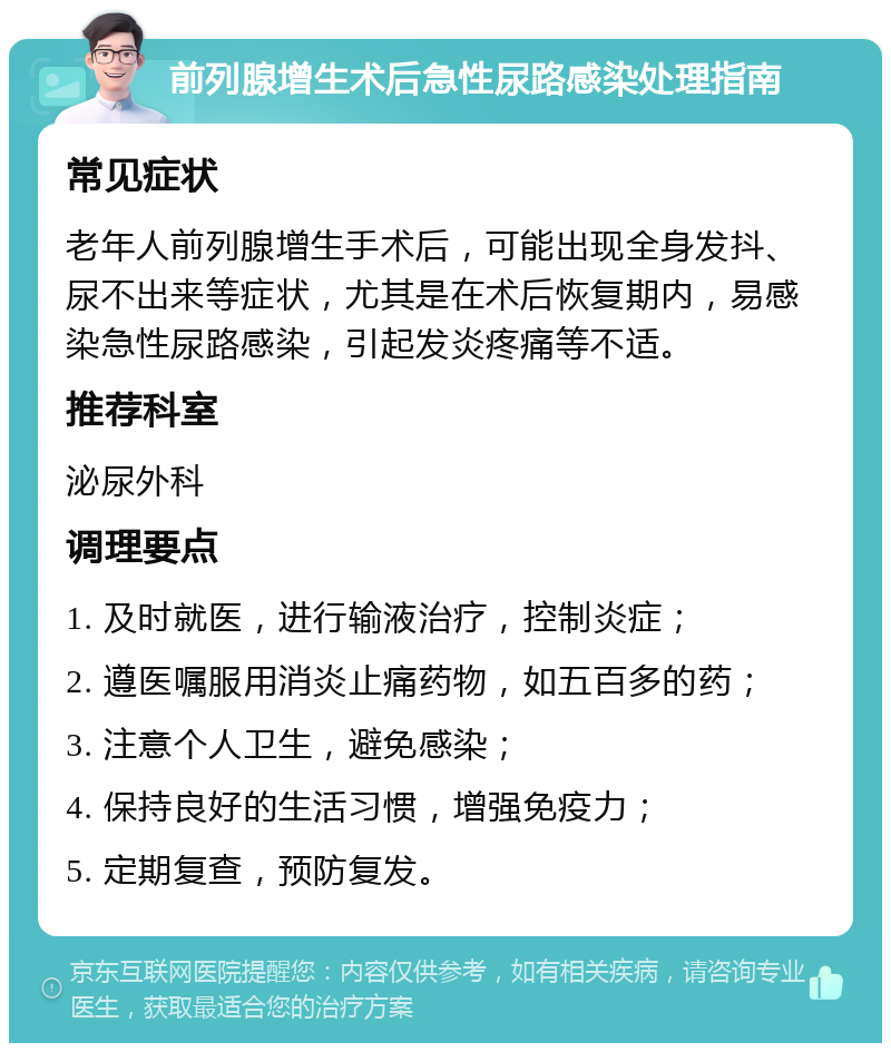 前列腺增生术后急性尿路感染处理指南 常见症状 老年人前列腺增生手术后，可能出现全身发抖、尿不出来等症状，尤其是在术后恢复期内，易感染急性尿路感染，引起发炎疼痛等不适。 推荐科室 泌尿外科 调理要点 1. 及时就医，进行输液治疗，控制炎症； 2. 遵医嘱服用消炎止痛药物，如五百多的药； 3. 注意个人卫生，避免感染； 4. 保持良好的生活习惯，增强免疫力； 5. 定期复查，预防复发。