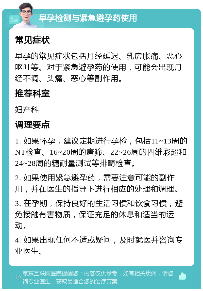 早孕检测与紧急避孕药使用 常见症状 早孕的常见症状包括月经延迟、乳房胀痛、恶心呕吐等。对于紧急避孕药的使用，可能会出现月经不调、头痛、恶心等副作用。 推荐科室 妇产科 调理要点 1. 如果怀孕，建议定期进行孕检，包括11~13周的NT检查、16~20周的唐筛、22~26周的四维彩超和24~28周的糖耐量测试等排畸检查。 2. 如果使用紧急避孕药，需要注意可能的副作用，并在医生的指导下进行相应的处理和调理。 3. 在孕期，保持良好的生活习惯和饮食习惯，避免接触有害物质，保证充足的休息和适当的运动。 4. 如果出现任何不适或疑问，及时就医并咨询专业医生。