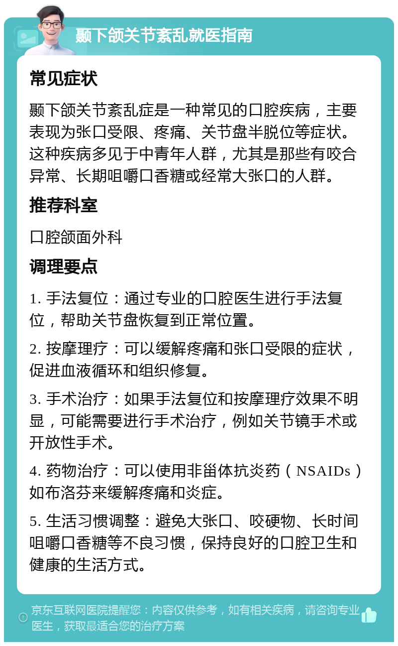 颞下颌关节紊乱就医指南 常见症状 颞下颌关节紊乱症是一种常见的口腔疾病，主要表现为张口受限、疼痛、关节盘半脱位等症状。这种疾病多见于中青年人群，尤其是那些有咬合异常、长期咀嚼口香糖或经常大张口的人群。 推荐科室 口腔颌面外科 调理要点 1. 手法复位：通过专业的口腔医生进行手法复位，帮助关节盘恢复到正常位置。 2. 按摩理疗：可以缓解疼痛和张口受限的症状，促进血液循环和组织修复。 3. 手术治疗：如果手法复位和按摩理疗效果不明显，可能需要进行手术治疗，例如关节镜手术或开放性手术。 4. 药物治疗：可以使用非甾体抗炎药（NSAIDs）如布洛芬来缓解疼痛和炎症。 5. 生活习惯调整：避免大张口、咬硬物、长时间咀嚼口香糖等不良习惯，保持良好的口腔卫生和健康的生活方式。