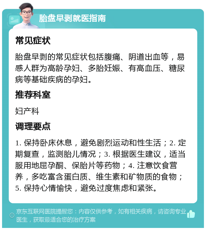 胎盘早剥就医指南 常见症状 胎盘早剥的常见症状包括腹痛、阴道出血等，易感人群为高龄孕妇、多胎妊娠、有高血压、糖尿病等基础疾病的孕妇。 推荐科室 妇产科 调理要点 1. 保持卧床休息，避免剧烈运动和性生活；2. 定期复查，监测胎儿情况；3. 根据医生建议，适当服用地屈孕酮、保胎片等药物；4. 注意饮食营养，多吃富含蛋白质、维生素和矿物质的食物；5. 保持心情愉快，避免过度焦虑和紧张。