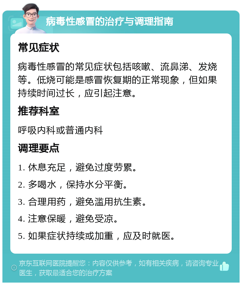 病毒性感冒的治疗与调理指南 常见症状 病毒性感冒的常见症状包括咳嗽、流鼻涕、发烧等。低烧可能是感冒恢复期的正常现象，但如果持续时间过长，应引起注意。 推荐科室 呼吸内科或普通内科 调理要点 1. 休息充足，避免过度劳累。 2. 多喝水，保持水分平衡。 3. 合理用药，避免滥用抗生素。 4. 注意保暖，避免受凉。 5. 如果症状持续或加重，应及时就医。