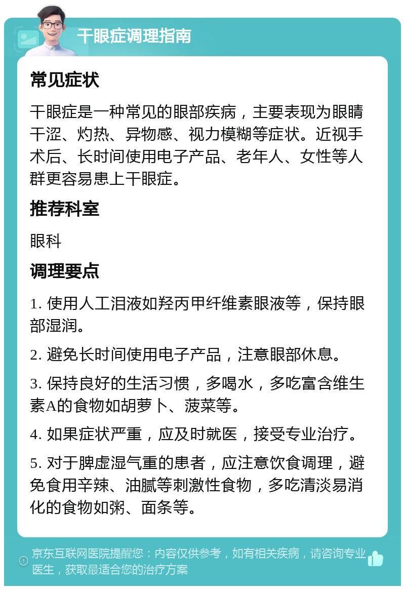 干眼症调理指南 常见症状 干眼症是一种常见的眼部疾病，主要表现为眼睛干涩、灼热、异物感、视力模糊等症状。近视手术后、长时间使用电子产品、老年人、女性等人群更容易患上干眼症。 推荐科室 眼科 调理要点 1. 使用人工泪液如羟丙甲纤维素眼液等，保持眼部湿润。 2. 避免长时间使用电子产品，注意眼部休息。 3. 保持良好的生活习惯，多喝水，多吃富含维生素A的食物如胡萝卜、菠菜等。 4. 如果症状严重，应及时就医，接受专业治疗。 5. 对于脾虚湿气重的患者，应注意饮食调理，避免食用辛辣、油腻等刺激性食物，多吃清淡易消化的食物如粥、面条等。