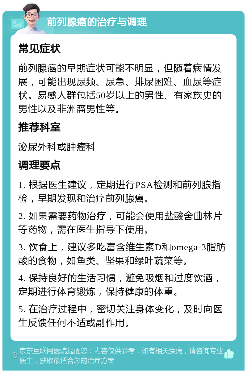 前列腺癌的治疗与调理 常见症状 前列腺癌的早期症状可能不明显，但随着病情发展，可能出现尿频、尿急、排尿困难、血尿等症状。易感人群包括50岁以上的男性、有家族史的男性以及非洲裔男性等。 推荐科室 泌尿外科或肿瘤科 调理要点 1. 根据医生建议，定期进行PSA检测和前列腺指检，早期发现和治疗前列腺癌。 2. 如果需要药物治疗，可能会使用盐酸舍曲林片等药物，需在医生指导下使用。 3. 饮食上，建议多吃富含维生素D和omega-3脂肪酸的食物，如鱼类、坚果和绿叶蔬菜等。 4. 保持良好的生活习惯，避免吸烟和过度饮酒，定期进行体育锻炼，保持健康的体重。 5. 在治疗过程中，密切关注身体变化，及时向医生反馈任何不适或副作用。