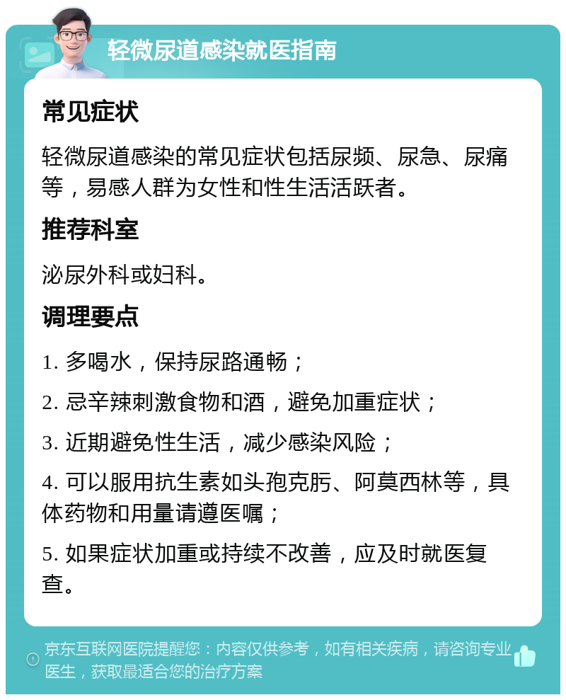 轻微尿道感染就医指南 常见症状 轻微尿道感染的常见症状包括尿频、尿急、尿痛等，易感人群为女性和性生活活跃者。 推荐科室 泌尿外科或妇科。 调理要点 1. 多喝水，保持尿路通畅； 2. 忌辛辣刺激食物和酒，避免加重症状； 3. 近期避免性生活，减少感染风险； 4. 可以服用抗生素如头孢克肟、阿莫西林等，具体药物和用量请遵医嘱； 5. 如果症状加重或持续不改善，应及时就医复查。