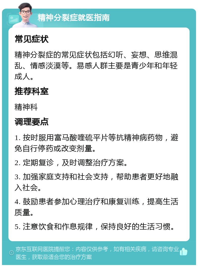 精神分裂症就医指南 常见症状 精神分裂症的常见症状包括幻听、妄想、思维混乱、情感淡漠等。易感人群主要是青少年和年轻成人。 推荐科室 精神科 调理要点 1. 按时服用富马酸喹硫平片等抗精神病药物，避免自行停药或改变剂量。 2. 定期复诊，及时调整治疗方案。 3. 加强家庭支持和社会支持，帮助患者更好地融入社会。 4. 鼓励患者参加心理治疗和康复训练，提高生活质量。 5. 注意饮食和作息规律，保持良好的生活习惯。