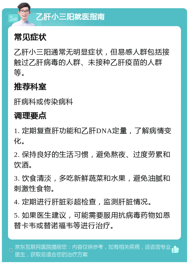 乙肝小三阳就医指南 常见症状 乙肝小三阳通常无明显症状，但易感人群包括接触过乙肝病毒的人群、未接种乙肝疫苗的人群等。 推荐科室 肝病科或传染病科 调理要点 1. 定期复查肝功能和乙肝DNA定量，了解病情变化。 2. 保持良好的生活习惯，避免熬夜、过度劳累和饮酒。 3. 饮食清淡，多吃新鲜蔬菜和水果，避免油腻和刺激性食物。 4. 定期进行肝脏彩超检查，监测肝脏情况。 5. 如果医生建议，可能需要服用抗病毒药物如恩替卡韦或替诺福韦等进行治疗。