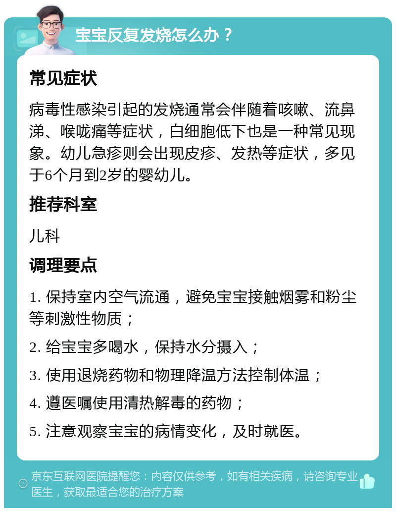 宝宝反复发烧怎么办？ 常见症状 病毒性感染引起的发烧通常会伴随着咳嗽、流鼻涕、喉咙痛等症状，白细胞低下也是一种常见现象。幼儿急疹则会出现皮疹、发热等症状，多见于6个月到2岁的婴幼儿。 推荐科室 儿科 调理要点 1. 保持室内空气流通，避免宝宝接触烟雾和粉尘等刺激性物质； 2. 给宝宝多喝水，保持水分摄入； 3. 使用退烧药物和物理降温方法控制体温； 4. 遵医嘱使用清热解毒的药物； 5. 注意观察宝宝的病情变化，及时就医。