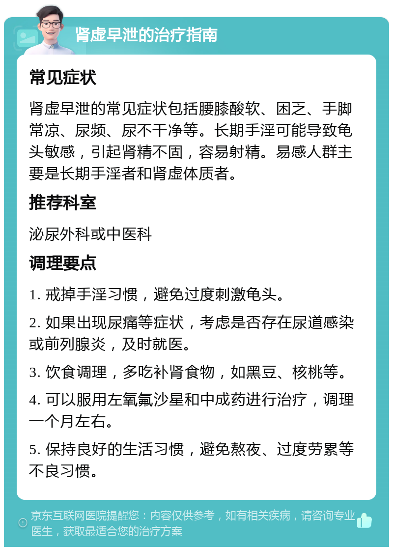 肾虚早泄的治疗指南 常见症状 肾虚早泄的常见症状包括腰膝酸软、困乏、手脚常凉、尿频、尿不干净等。长期手淫可能导致龟头敏感，引起肾精不固，容易射精。易感人群主要是长期手淫者和肾虚体质者。 推荐科室 泌尿外科或中医科 调理要点 1. 戒掉手淫习惯，避免过度刺激龟头。 2. 如果出现尿痛等症状，考虑是否存在尿道感染或前列腺炎，及时就医。 3. 饮食调理，多吃补肾食物，如黑豆、核桃等。 4. 可以服用左氧氟沙星和中成药进行治疗，调理一个月左右。 5. 保持良好的生活习惯，避免熬夜、过度劳累等不良习惯。