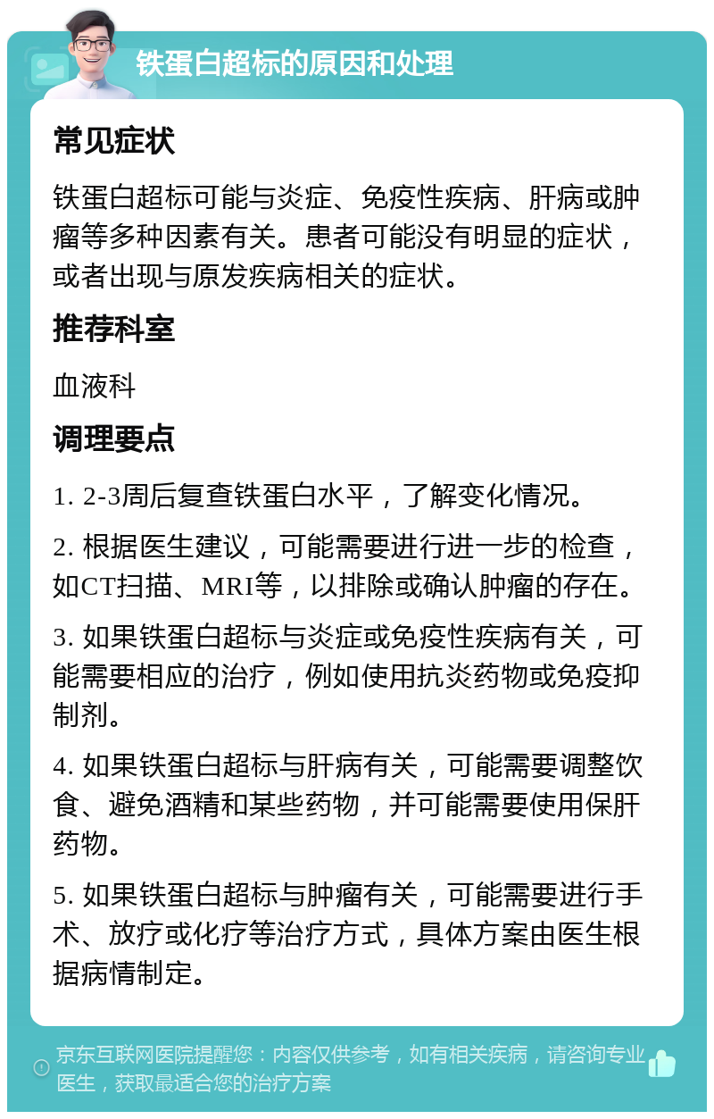 铁蛋白超标的原因和处理 常见症状 铁蛋白超标可能与炎症、免疫性疾病、肝病或肿瘤等多种因素有关。患者可能没有明显的症状，或者出现与原发疾病相关的症状。 推荐科室 血液科 调理要点 1. 2-3周后复查铁蛋白水平，了解变化情况。 2. 根据医生建议，可能需要进行进一步的检查，如CT扫描、MRI等，以排除或确认肿瘤的存在。 3. 如果铁蛋白超标与炎症或免疫性疾病有关，可能需要相应的治疗，例如使用抗炎药物或免疫抑制剂。 4. 如果铁蛋白超标与肝病有关，可能需要调整饮食、避免酒精和某些药物，并可能需要使用保肝药物。 5. 如果铁蛋白超标与肿瘤有关，可能需要进行手术、放疗或化疗等治疗方式，具体方案由医生根据病情制定。