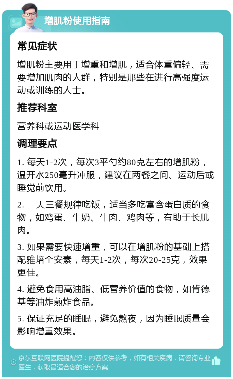 增肌粉使用指南 常见症状 增肌粉主要用于增重和增肌，适合体重偏轻、需要增加肌肉的人群，特别是那些在进行高强度运动或训练的人士。 推荐科室 营养科或运动医学科 调理要点 1. 每天1-2次，每次3平勺约80克左右的增肌粉，温开水250毫升冲服，建议在两餐之间、运动后或睡觉前饮用。 2. 一天三餐规律吃饭，适当多吃富含蛋白质的食物，如鸡蛋、牛奶、牛肉、鸡肉等，有助于长肌肉。 3. 如果需要快速增重，可以在增肌粉的基础上搭配雅培全安素，每天1-2次，每次20-25克，效果更佳。 4. 避免食用高油脂、低营养价值的食物，如肯德基等油炸煎炸食品。 5. 保证充足的睡眠，避免熬夜，因为睡眠质量会影响增重效果。