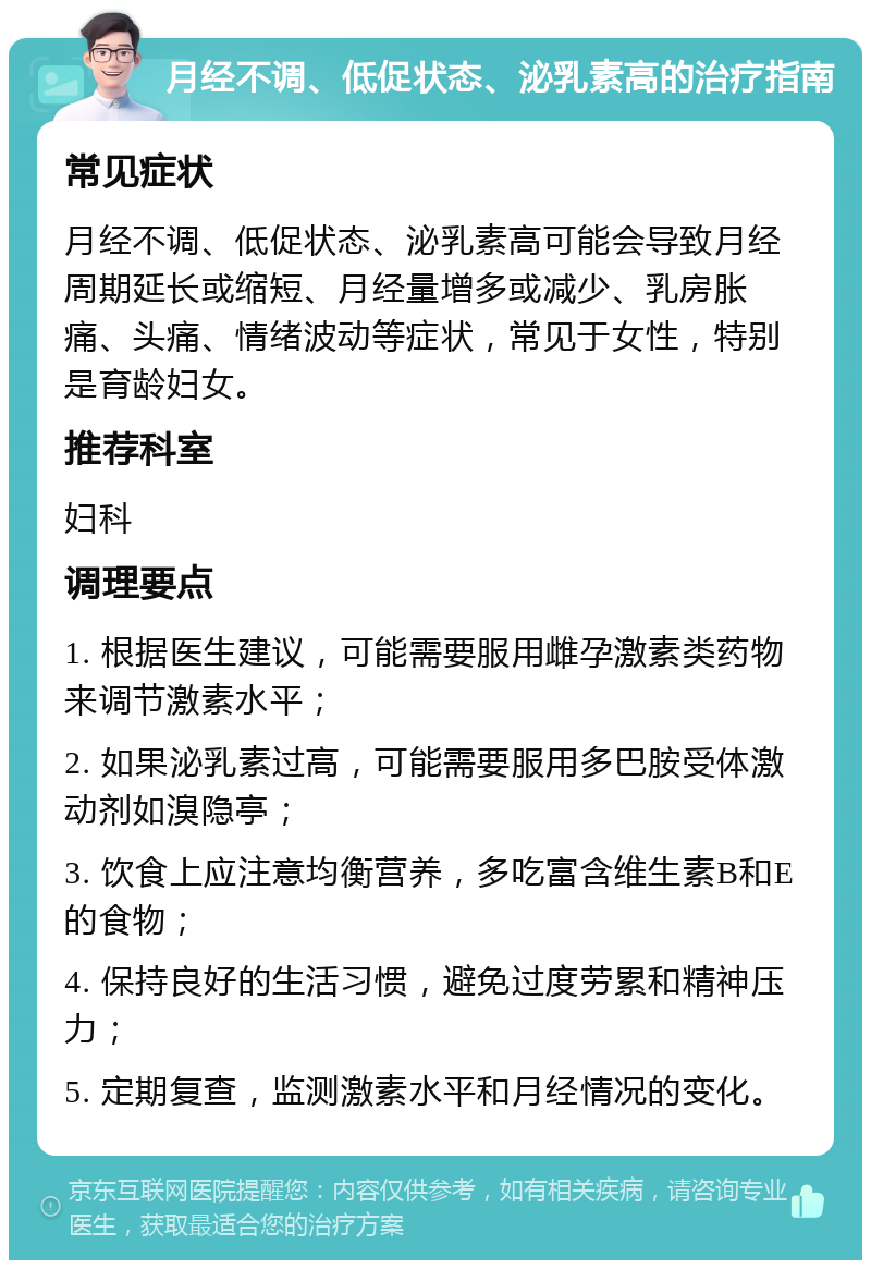 月经不调、低促状态、泌乳素高的治疗指南 常见症状 月经不调、低促状态、泌乳素高可能会导致月经周期延长或缩短、月经量增多或减少、乳房胀痛、头痛、情绪波动等症状，常见于女性，特别是育龄妇女。 推荐科室 妇科 调理要点 1. 根据医生建议，可能需要服用雌孕激素类药物来调节激素水平； 2. 如果泌乳素过高，可能需要服用多巴胺受体激动剂如溴隐亭； 3. 饮食上应注意均衡营养，多吃富含维生素B和E的食物； 4. 保持良好的生活习惯，避免过度劳累和精神压力； 5. 定期复查，监测激素水平和月经情况的变化。