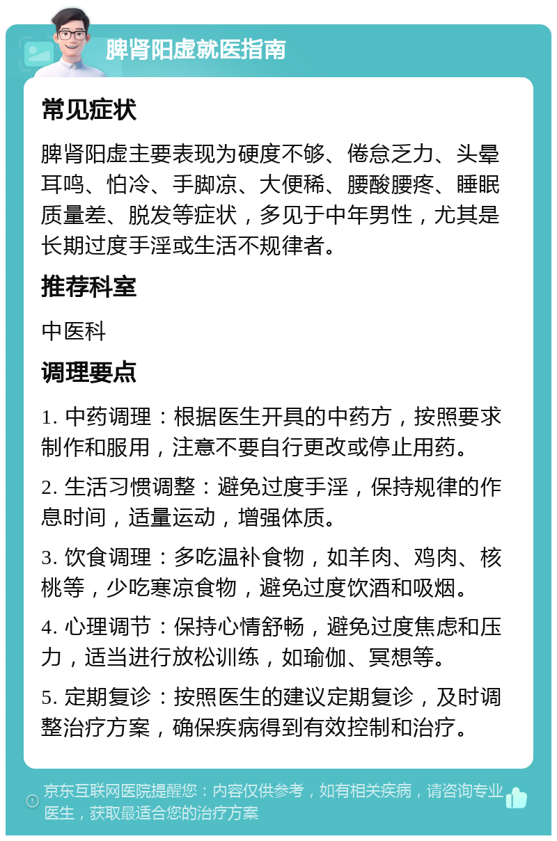 脾肾阳虚就医指南 常见症状 脾肾阳虚主要表现为硬度不够、倦怠乏力、头晕耳鸣、怕冷、手脚凉、大便稀、腰酸腰疼、睡眠质量差、脱发等症状，多见于中年男性，尤其是长期过度手淫或生活不规律者。 推荐科室 中医科 调理要点 1. 中药调理：根据医生开具的中药方，按照要求制作和服用，注意不要自行更改或停止用药。 2. 生活习惯调整：避免过度手淫，保持规律的作息时间，适量运动，增强体质。 3. 饮食调理：多吃温补食物，如羊肉、鸡肉、核桃等，少吃寒凉食物，避免过度饮酒和吸烟。 4. 心理调节：保持心情舒畅，避免过度焦虑和压力，适当进行放松训练，如瑜伽、冥想等。 5. 定期复诊：按照医生的建议定期复诊，及时调整治疗方案，确保疾病得到有效控制和治疗。