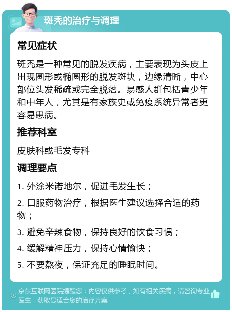 斑秃的治疗与调理 常见症状 斑秃是一种常见的脱发疾病，主要表现为头皮上出现圆形或椭圆形的脱发斑块，边缘清晰，中心部位头发稀疏或完全脱落。易感人群包括青少年和中年人，尤其是有家族史或免疫系统异常者更容易患病。 推荐科室 皮肤科或毛发专科 调理要点 1. 外涂米诺地尔，促进毛发生长； 2. 口服药物治疗，根据医生建议选择合适的药物； 3. 避免辛辣食物，保持良好的饮食习惯； 4. 缓解精神压力，保持心情愉快； 5. 不要熬夜，保证充足的睡眠时间。