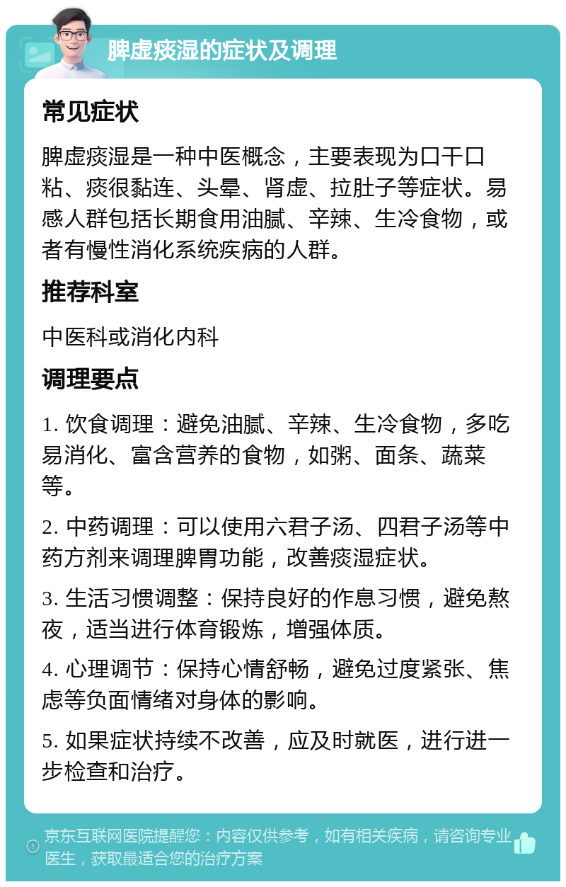 脾虚痰湿的症状及调理 常见症状 脾虚痰湿是一种中医概念，主要表现为口干口粘、痰很黏连、头晕、肾虚、拉肚子等症状。易感人群包括长期食用油腻、辛辣、生冷食物，或者有慢性消化系统疾病的人群。 推荐科室 中医科或消化内科 调理要点 1. 饮食调理：避免油腻、辛辣、生冷食物，多吃易消化、富含营养的食物，如粥、面条、蔬菜等。 2. 中药调理：可以使用六君子汤、四君子汤等中药方剂来调理脾胃功能，改善痰湿症状。 3. 生活习惯调整：保持良好的作息习惯，避免熬夜，适当进行体育锻炼，增强体质。 4. 心理调节：保持心情舒畅，避免过度紧张、焦虑等负面情绪对身体的影响。 5. 如果症状持续不改善，应及时就医，进行进一步检查和治疗。