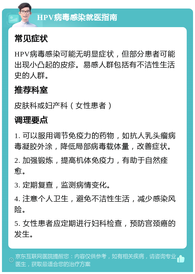 HPV病毒感染就医指南 常见症状 HPV病毒感染可能无明显症状，但部分患者可能出现小凸起的皮疹。易感人群包括有不洁性生活史的人群。 推荐科室 皮肤科或妇产科（女性患者） 调理要点 1. 可以服用调节免疫力的药物，如抗人乳头瘤病毒凝胶外涂，降低局部病毒载体量，改善症状。 2. 加强锻炼，提高机体免疫力，有助于自然痊愈。 3. 定期复查，监测病情变化。 4. 注意个人卫生，避免不洁性生活，减少感染风险。 5. 女性患者应定期进行妇科检查，预防宫颈癌的发生。