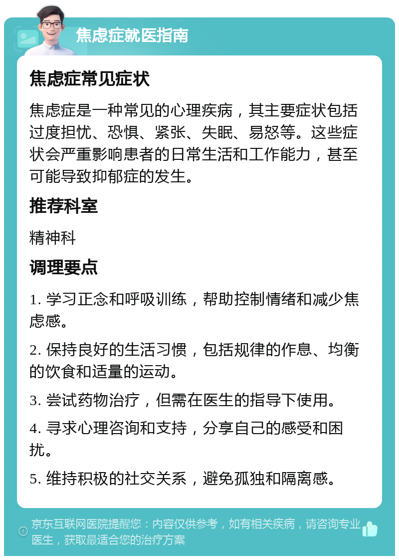 焦虑症就医指南 焦虑症常见症状 焦虑症是一种常见的心理疾病，其主要症状包括过度担忧、恐惧、紧张、失眠、易怒等。这些症状会严重影响患者的日常生活和工作能力，甚至可能导致抑郁症的发生。 推荐科室 精神科 调理要点 1. 学习正念和呼吸训练，帮助控制情绪和减少焦虑感。 2. 保持良好的生活习惯，包括规律的作息、均衡的饮食和适量的运动。 3. 尝试药物治疗，但需在医生的指导下使用。 4. 寻求心理咨询和支持，分享自己的感受和困扰。 5. 维持积极的社交关系，避免孤独和隔离感。