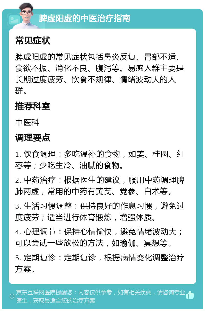 脾虚阳虚的中医治疗指南 常见症状 脾虚阳虚的常见症状包括鼻炎反复、胃部不适、食欲不振、消化不良、腹泻等。易感人群主要是长期过度疲劳、饮食不规律、情绪波动大的人群。 推荐科室 中医科 调理要点 1. 饮食调理：多吃温补的食物，如姜、桂圆、红枣等；少吃生冷、油腻的食物。 2. 中药治疗：根据医生的建议，服用中药调理脾肺两虚，常用的中药有黄芪、党参、白术等。 3. 生活习惯调整：保持良好的作息习惯，避免过度疲劳；适当进行体育锻炼，增强体质。 4. 心理调节：保持心情愉快，避免情绪波动大；可以尝试一些放松的方法，如瑜伽、冥想等。 5. 定期复诊：定期复诊，根据病情变化调整治疗方案。