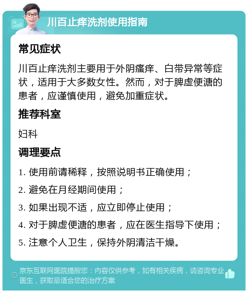 川百止痒洗剂使用指南 常见症状 川百止痒洗剂主要用于外阴瘙痒、白带异常等症状，适用于大多数女性。然而，对于脾虚便溏的患者，应谨慎使用，避免加重症状。 推荐科室 妇科 调理要点 1. 使用前请稀释，按照说明书正确使用； 2. 避免在月经期间使用； 3. 如果出现不适，应立即停止使用； 4. 对于脾虚便溏的患者，应在医生指导下使用； 5. 注意个人卫生，保持外阴清洁干燥。