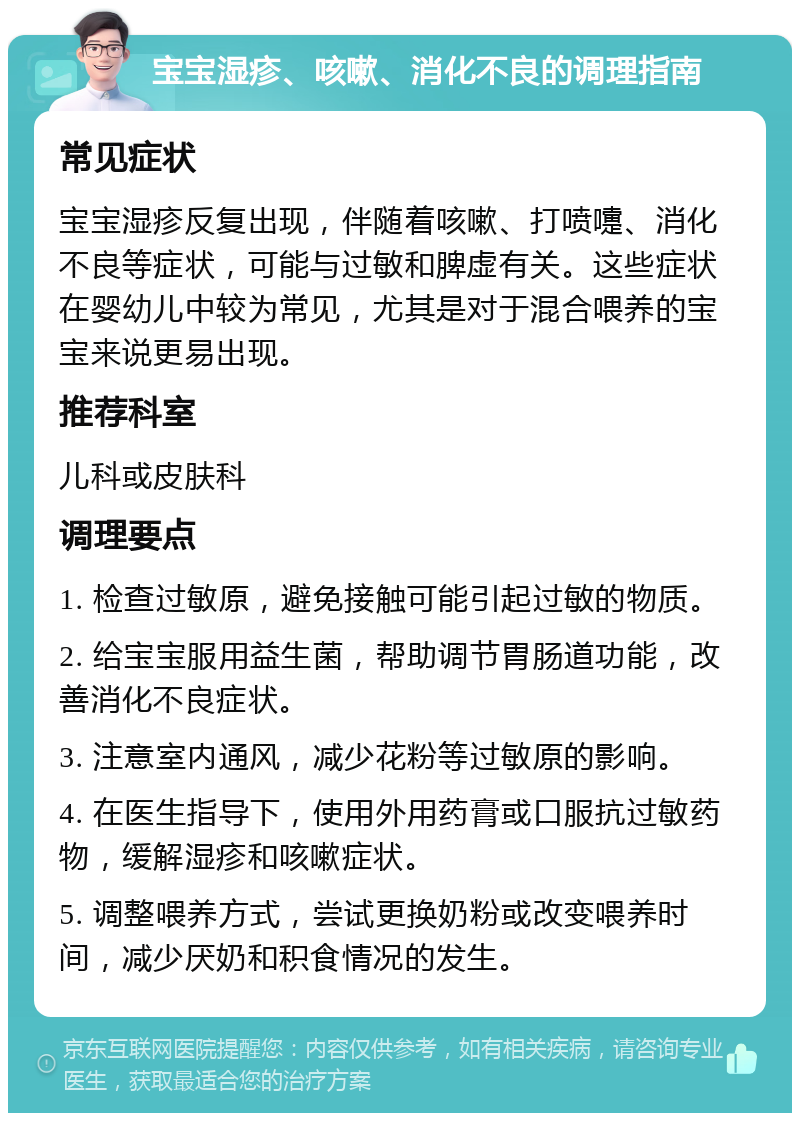 宝宝湿疹、咳嗽、消化不良的调理指南 常见症状 宝宝湿疹反复出现，伴随着咳嗽、打喷嚏、消化不良等症状，可能与过敏和脾虚有关。这些症状在婴幼儿中较为常见，尤其是对于混合喂养的宝宝来说更易出现。 推荐科室 儿科或皮肤科 调理要点 1. 检查过敏原，避免接触可能引起过敏的物质。 2. 给宝宝服用益生菌，帮助调节胃肠道功能，改善消化不良症状。 3. 注意室内通风，减少花粉等过敏原的影响。 4. 在医生指导下，使用外用药膏或口服抗过敏药物，缓解湿疹和咳嗽症状。 5. 调整喂养方式，尝试更换奶粉或改变喂养时间，减少厌奶和积食情况的发生。