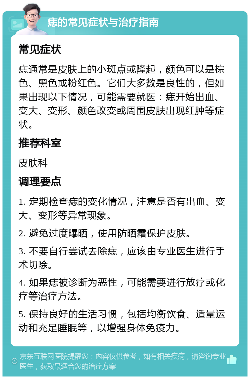 痣的常见症状与治疗指南 常见症状 痣通常是皮肤上的小斑点或隆起，颜色可以是棕色、黑色或粉红色。它们大多数是良性的，但如果出现以下情况，可能需要就医：痣开始出血、变大、变形、颜色改变或周围皮肤出现红肿等症状。 推荐科室 皮肤科 调理要点 1. 定期检查痣的变化情况，注意是否有出血、变大、变形等异常现象。 2. 避免过度曝晒，使用防晒霜保护皮肤。 3. 不要自行尝试去除痣，应该由专业医生进行手术切除。 4. 如果痣被诊断为恶性，可能需要进行放疗或化疗等治疗方法。 5. 保持良好的生活习惯，包括均衡饮食、适量运动和充足睡眠等，以增强身体免疫力。