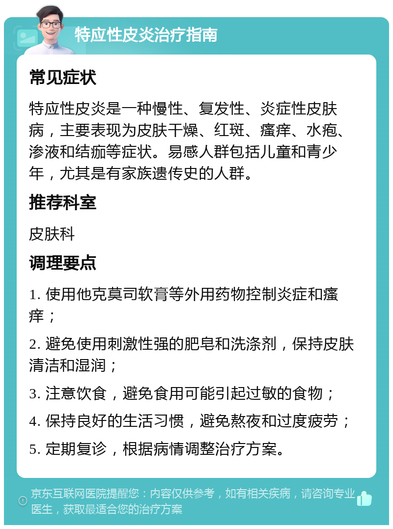 特应性皮炎治疗指南 常见症状 特应性皮炎是一种慢性、复发性、炎症性皮肤病，主要表现为皮肤干燥、红斑、瘙痒、水疱、渗液和结痂等症状。易感人群包括儿童和青少年，尤其是有家族遗传史的人群。 推荐科室 皮肤科 调理要点 1. 使用他克莫司软膏等外用药物控制炎症和瘙痒； 2. 避免使用刺激性强的肥皂和洗涤剂，保持皮肤清洁和湿润； 3. 注意饮食，避免食用可能引起过敏的食物； 4. 保持良好的生活习惯，避免熬夜和过度疲劳； 5. 定期复诊，根据病情调整治疗方案。