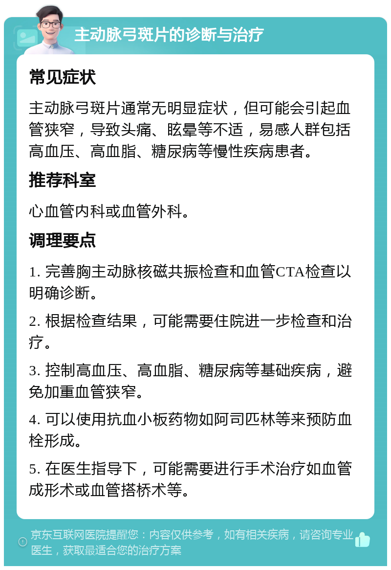 主动脉弓斑片的诊断与治疗 常见症状 主动脉弓斑片通常无明显症状，但可能会引起血管狭窄，导致头痛、眩晕等不适，易感人群包括高血压、高血脂、糖尿病等慢性疾病患者。 推荐科室 心血管内科或血管外科。 调理要点 1. 完善胸主动脉核磁共振检查和血管CTA检查以明确诊断。 2. 根据检查结果，可能需要住院进一步检查和治疗。 3. 控制高血压、高血脂、糖尿病等基础疾病，避免加重血管狭窄。 4. 可以使用抗血小板药物如阿司匹林等来预防血栓形成。 5. 在医生指导下，可能需要进行手术治疗如血管成形术或血管搭桥术等。