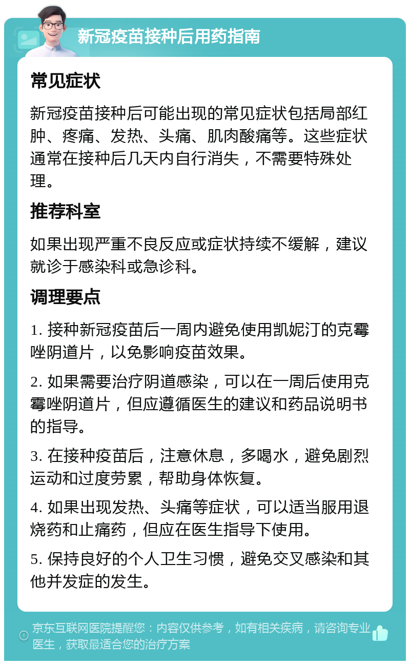 新冠疫苗接种后用药指南 常见症状 新冠疫苗接种后可能出现的常见症状包括局部红肿、疼痛、发热、头痛、肌肉酸痛等。这些症状通常在接种后几天内自行消失，不需要特殊处理。 推荐科室 如果出现严重不良反应或症状持续不缓解，建议就诊于感染科或急诊科。 调理要点 1. 接种新冠疫苗后一周内避免使用凯妮汀的克霉唑阴道片，以免影响疫苗效果。 2. 如果需要治疗阴道感染，可以在一周后使用克霉唑阴道片，但应遵循医生的建议和药品说明书的指导。 3. 在接种疫苗后，注意休息，多喝水，避免剧烈运动和过度劳累，帮助身体恢复。 4. 如果出现发热、头痛等症状，可以适当服用退烧药和止痛药，但应在医生指导下使用。 5. 保持良好的个人卫生习惯，避免交叉感染和其他并发症的发生。