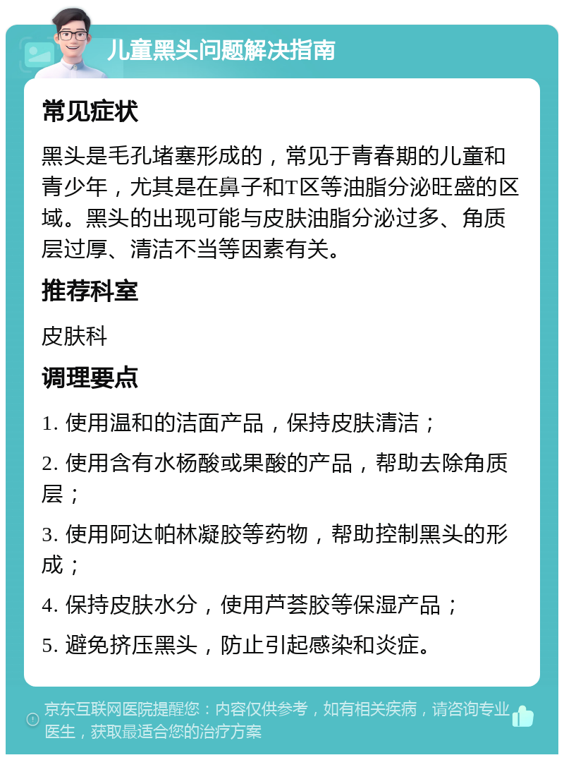 儿童黑头问题解决指南 常见症状 黑头是毛孔堵塞形成的，常见于青春期的儿童和青少年，尤其是在鼻子和T区等油脂分泌旺盛的区域。黑头的出现可能与皮肤油脂分泌过多、角质层过厚、清洁不当等因素有关。 推荐科室 皮肤科 调理要点 1. 使用温和的洁面产品，保持皮肤清洁； 2. 使用含有水杨酸或果酸的产品，帮助去除角质层； 3. 使用阿达帕林凝胶等药物，帮助控制黑头的形成； 4. 保持皮肤水分，使用芦荟胶等保湿产品； 5. 避免挤压黑头，防止引起感染和炎症。