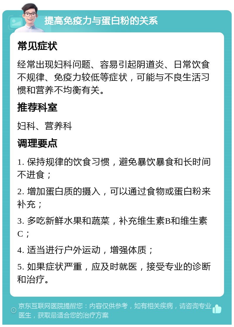 提高免疫力与蛋白粉的关系 常见症状 经常出现妇科问题、容易引起阴道炎、日常饮食不规律、免疫力较低等症状，可能与不良生活习惯和营养不均衡有关。 推荐科室 妇科、营养科 调理要点 1. 保持规律的饮食习惯，避免暴饮暴食和长时间不进食； 2. 增加蛋白质的摄入，可以通过食物或蛋白粉来补充； 3. 多吃新鲜水果和蔬菜，补充维生素B和维生素C； 4. 适当进行户外运动，增强体质； 5. 如果症状严重，应及时就医，接受专业的诊断和治疗。