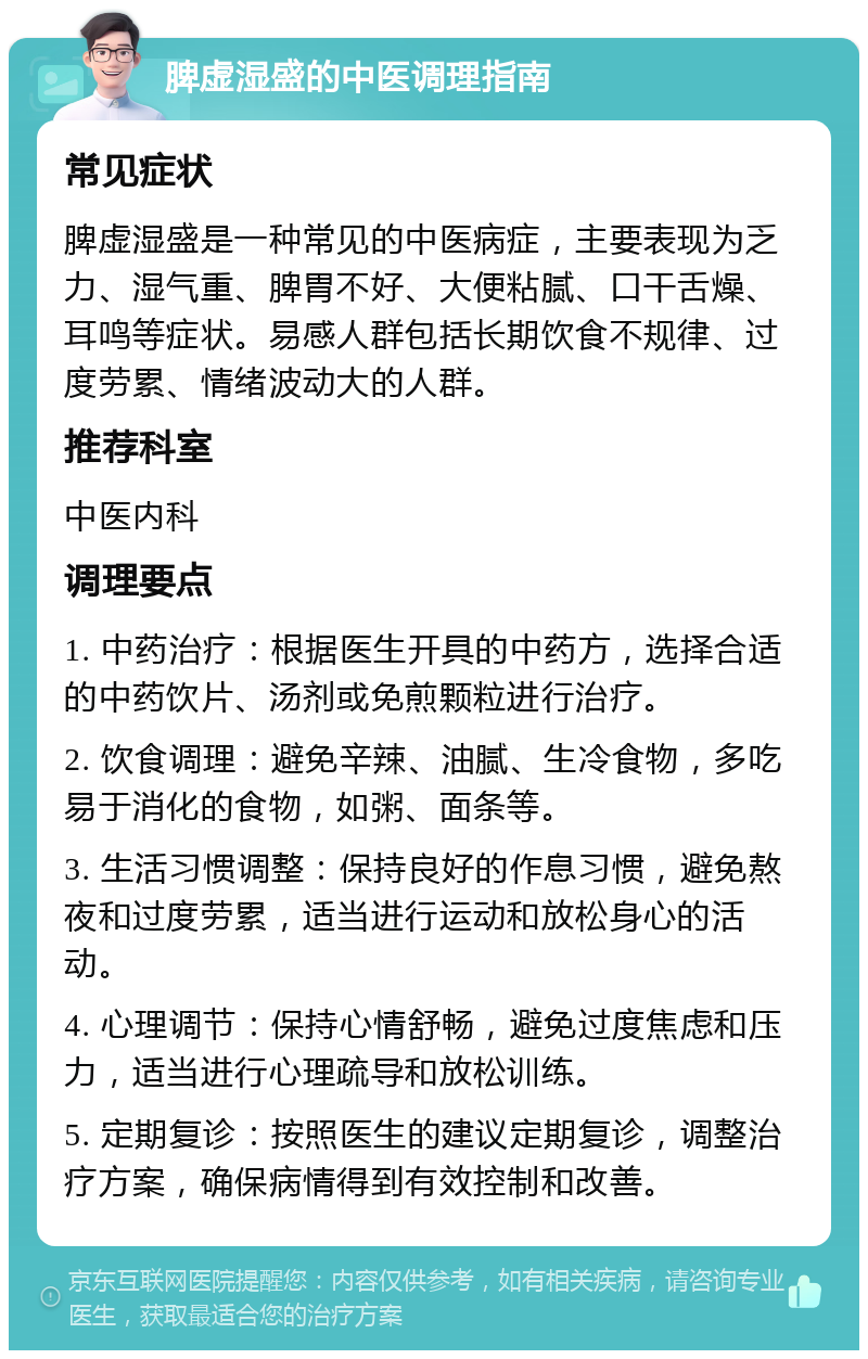 脾虚湿盛的中医调理指南 常见症状 脾虚湿盛是一种常见的中医病症，主要表现为乏力、湿气重、脾胃不好、大便粘腻、口干舌燥、耳鸣等症状。易感人群包括长期饮食不规律、过度劳累、情绪波动大的人群。 推荐科室 中医内科 调理要点 1. 中药治疗：根据医生开具的中药方，选择合适的中药饮片、汤剂或免煎颗粒进行治疗。 2. 饮食调理：避免辛辣、油腻、生冷食物，多吃易于消化的食物，如粥、面条等。 3. 生活习惯调整：保持良好的作息习惯，避免熬夜和过度劳累，适当进行运动和放松身心的活动。 4. 心理调节：保持心情舒畅，避免过度焦虑和压力，适当进行心理疏导和放松训练。 5. 定期复诊：按照医生的建议定期复诊，调整治疗方案，确保病情得到有效控制和改善。