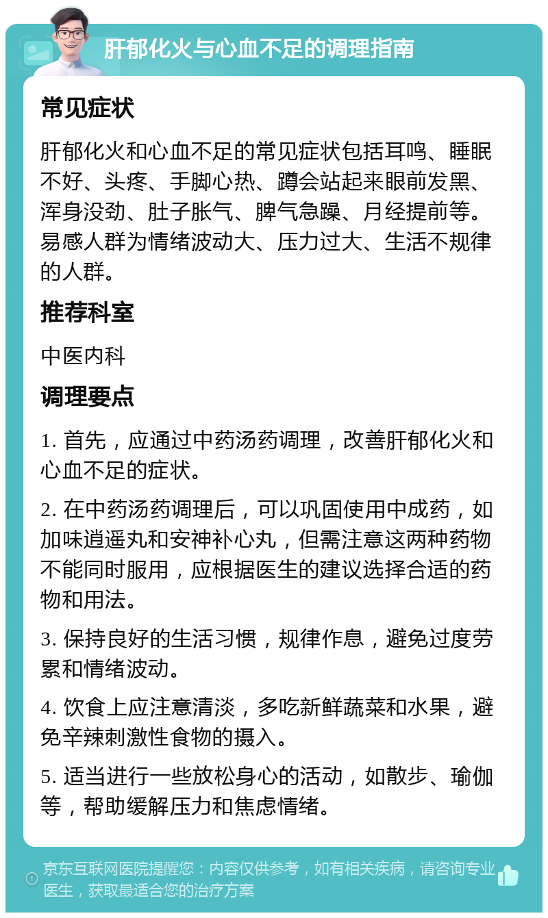 肝郁化火与心血不足的调理指南 常见症状 肝郁化火和心血不足的常见症状包括耳鸣、睡眠不好、头疼、手脚心热、蹲会站起来眼前发黑、浑身没劲、肚子胀气、脾气急躁、月经提前等。易感人群为情绪波动大、压力过大、生活不规律的人群。 推荐科室 中医内科 调理要点 1. 首先，应通过中药汤药调理，改善肝郁化火和心血不足的症状。 2. 在中药汤药调理后，可以巩固使用中成药，如加味逍遥丸和安神补心丸，但需注意这两种药物不能同时服用，应根据医生的建议选择合适的药物和用法。 3. 保持良好的生活习惯，规律作息，避免过度劳累和情绪波动。 4. 饮食上应注意清淡，多吃新鲜蔬菜和水果，避免辛辣刺激性食物的摄入。 5. 适当进行一些放松身心的活动，如散步、瑜伽等，帮助缓解压力和焦虑情绪。