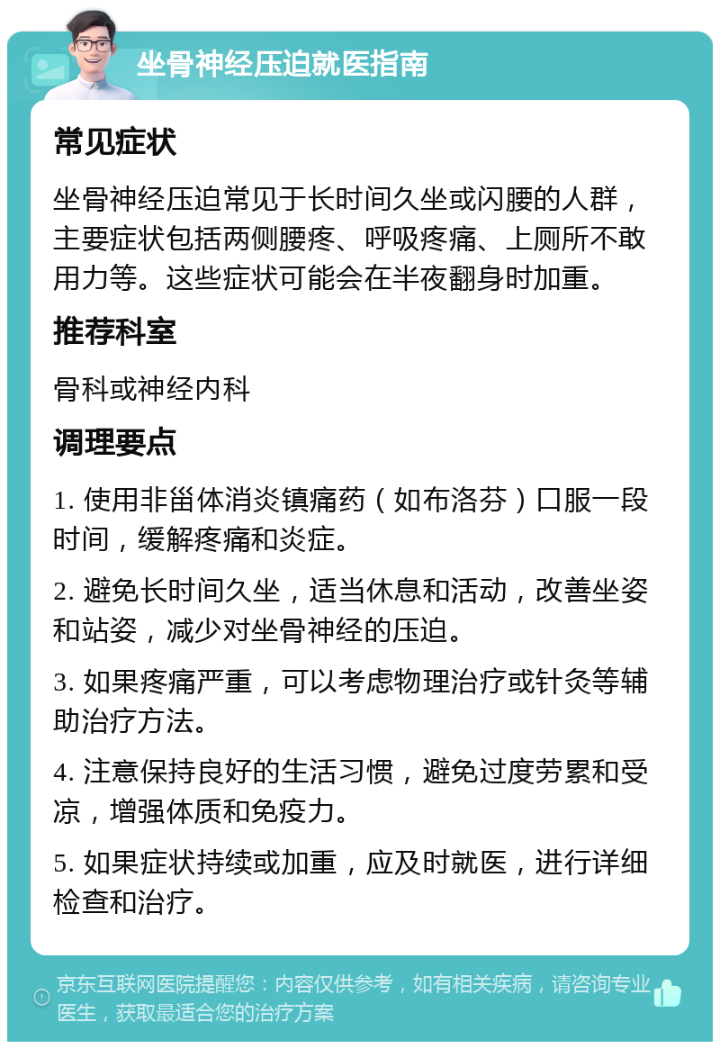 坐骨神经压迫就医指南 常见症状 坐骨神经压迫常见于长时间久坐或闪腰的人群，主要症状包括两侧腰疼、呼吸疼痛、上厕所不敢用力等。这些症状可能会在半夜翻身时加重。 推荐科室 骨科或神经内科 调理要点 1. 使用非甾体消炎镇痛药（如布洛芬）口服一段时间，缓解疼痛和炎症。 2. 避免长时间久坐，适当休息和活动，改善坐姿和站姿，减少对坐骨神经的压迫。 3. 如果疼痛严重，可以考虑物理治疗或针灸等辅助治疗方法。 4. 注意保持良好的生活习惯，避免过度劳累和受凉，增强体质和免疫力。 5. 如果症状持续或加重，应及时就医，进行详细检查和治疗。