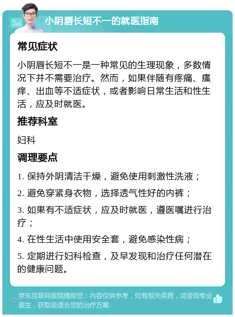 小阴唇长短不一的就医指南 常见症状 小阴唇长短不一是一种常见的生理现象，多数情况下并不需要治疗。然而，如果伴随有疼痛、瘙痒、出血等不适症状，或者影响日常生活和性生活，应及时就医。 推荐科室 妇科 调理要点 1. 保持外阴清洁干燥，避免使用刺激性洗液； 2. 避免穿紧身衣物，选择透气性好的内裤； 3. 如果有不适症状，应及时就医，遵医嘱进行治疗； 4. 在性生活中使用安全套，避免感染性病； 5. 定期进行妇科检查，及早发现和治疗任何潜在的健康问题。