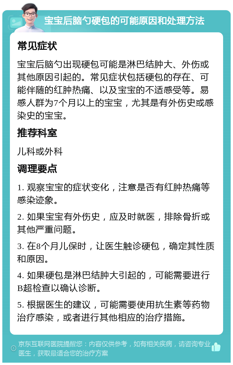 宝宝后脑勺硬包的可能原因和处理方法 常见症状 宝宝后脑勺出现硬包可能是淋巴结肿大、外伤或其他原因引起的。常见症状包括硬包的存在、可能伴随的红肿热痛、以及宝宝的不适感受等。易感人群为7个月以上的宝宝，尤其是有外伤史或感染史的宝宝。 推荐科室 儿科或外科 调理要点 1. 观察宝宝的症状变化，注意是否有红肿热痛等感染迹象。 2. 如果宝宝有外伤史，应及时就医，排除骨折或其他严重问题。 3. 在8个月儿保时，让医生触诊硬包，确定其性质和原因。 4. 如果硬包是淋巴结肿大引起的，可能需要进行B超检查以确认诊断。 5. 根据医生的建议，可能需要使用抗生素等药物治疗感染，或者进行其他相应的治疗措施。