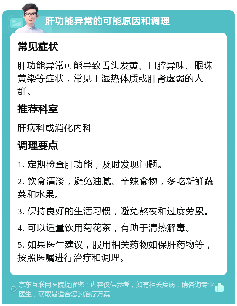 肝功能异常的可能原因和调理 常见症状 肝功能异常可能导致舌头发黄、口腔异味、眼珠黄染等症状，常见于湿热体质或肝肾虚弱的人群。 推荐科室 肝病科或消化内科 调理要点 1. 定期检查肝功能，及时发现问题。 2. 饮食清淡，避免油腻、辛辣食物，多吃新鲜蔬菜和水果。 3. 保持良好的生活习惯，避免熬夜和过度劳累。 4. 可以适量饮用菊花茶，有助于清热解毒。 5. 如果医生建议，服用相关药物如保肝药物等，按照医嘱进行治疗和调理。