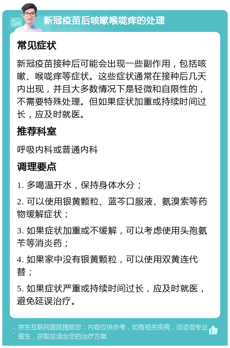 新冠疫苗后咳嗽喉咙痒的处理 常见症状 新冠疫苗接种后可能会出现一些副作用，包括咳嗽、喉咙痒等症状。这些症状通常在接种后几天内出现，并且大多数情况下是轻微和自限性的，不需要特殊处理。但如果症状加重或持续时间过长，应及时就医。 推荐科室 呼吸内科或普通内科 调理要点 1. 多喝温开水，保持身体水分； 2. 可以使用银黄颗粒、蓝芩口服液、氨溴索等药物缓解症状； 3. 如果症状加重或不缓解，可以考虑使用头孢氨苄等消炎药； 4. 如果家中没有银黄颗粒，可以使用双黄连代替； 5. 如果症状严重或持续时间过长，应及时就医，避免延误治疗。