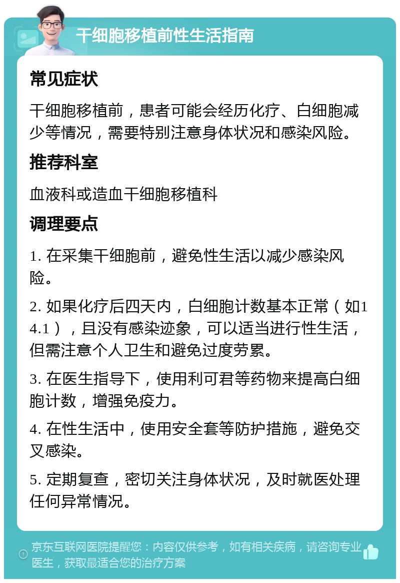 干细胞移植前性生活指南 常见症状 干细胞移植前，患者可能会经历化疗、白细胞减少等情况，需要特别注意身体状况和感染风险。 推荐科室 血液科或造血干细胞移植科 调理要点 1. 在采集干细胞前，避免性生活以减少感染风险。 2. 如果化疗后四天内，白细胞计数基本正常（如14.1），且没有感染迹象，可以适当进行性生活，但需注意个人卫生和避免过度劳累。 3. 在医生指导下，使用利可君等药物来提高白细胞计数，增强免疫力。 4. 在性生活中，使用安全套等防护措施，避免交叉感染。 5. 定期复查，密切关注身体状况，及时就医处理任何异常情况。