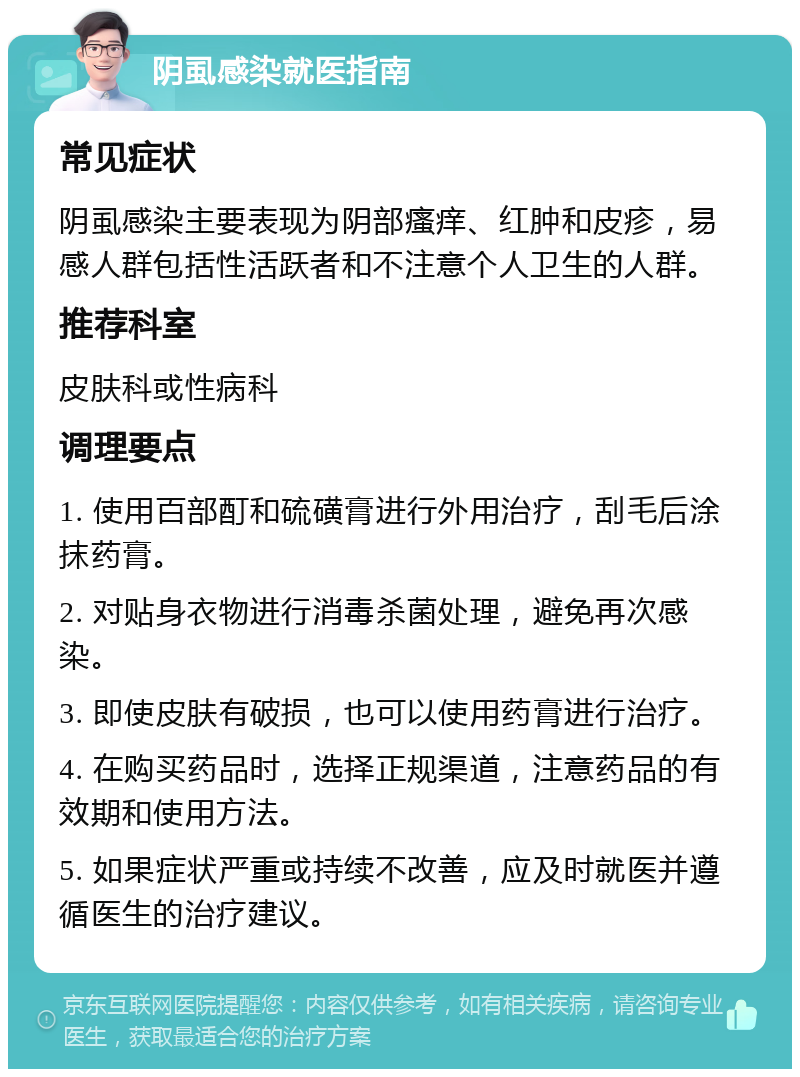 阴虱感染就医指南 常见症状 阴虱感染主要表现为阴部瘙痒、红肿和皮疹，易感人群包括性活跃者和不注意个人卫生的人群。 推荐科室 皮肤科或性病科 调理要点 1. 使用百部酊和硫磺膏进行外用治疗，刮毛后涂抹药膏。 2. 对贴身衣物进行消毒杀菌处理，避免再次感染。 3. 即使皮肤有破损，也可以使用药膏进行治疗。 4. 在购买药品时，选择正规渠道，注意药品的有效期和使用方法。 5. 如果症状严重或持续不改善，应及时就医并遵循医生的治疗建议。