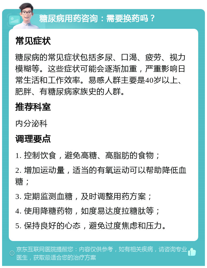 糖尿病用药咨询：需要换药吗？ 常见症状 糖尿病的常见症状包括多尿、口渴、疲劳、视力模糊等。这些症状可能会逐渐加重，严重影响日常生活和工作效率。易感人群主要是40岁以上、肥胖、有糖尿病家族史的人群。 推荐科室 内分泌科 调理要点 1. 控制饮食，避免高糖、高脂肪的食物； 2. 增加运动量，适当的有氧运动可以帮助降低血糖； 3. 定期监测血糖，及时调整用药方案； 4. 使用降糖药物，如度易达度拉糖肽等； 5. 保持良好的心态，避免过度焦虑和压力。