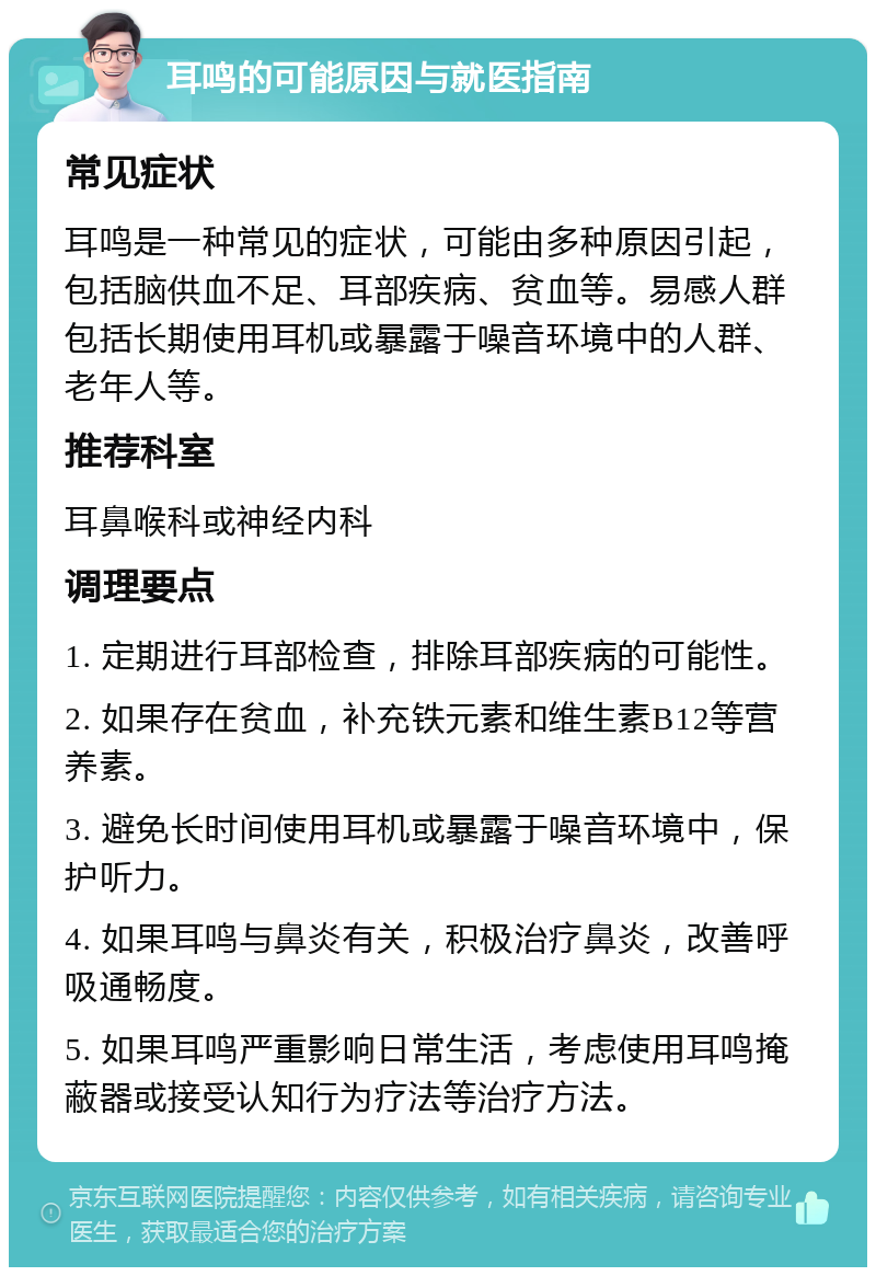 耳鸣的可能原因与就医指南 常见症状 耳鸣是一种常见的症状，可能由多种原因引起，包括脑供血不足、耳部疾病、贫血等。易感人群包括长期使用耳机或暴露于噪音环境中的人群、老年人等。 推荐科室 耳鼻喉科或神经内科 调理要点 1. 定期进行耳部检查，排除耳部疾病的可能性。 2. 如果存在贫血，补充铁元素和维生素B12等营养素。 3. 避免长时间使用耳机或暴露于噪音环境中，保护听力。 4. 如果耳鸣与鼻炎有关，积极治疗鼻炎，改善呼吸通畅度。 5. 如果耳鸣严重影响日常生活，考虑使用耳鸣掩蔽器或接受认知行为疗法等治疗方法。