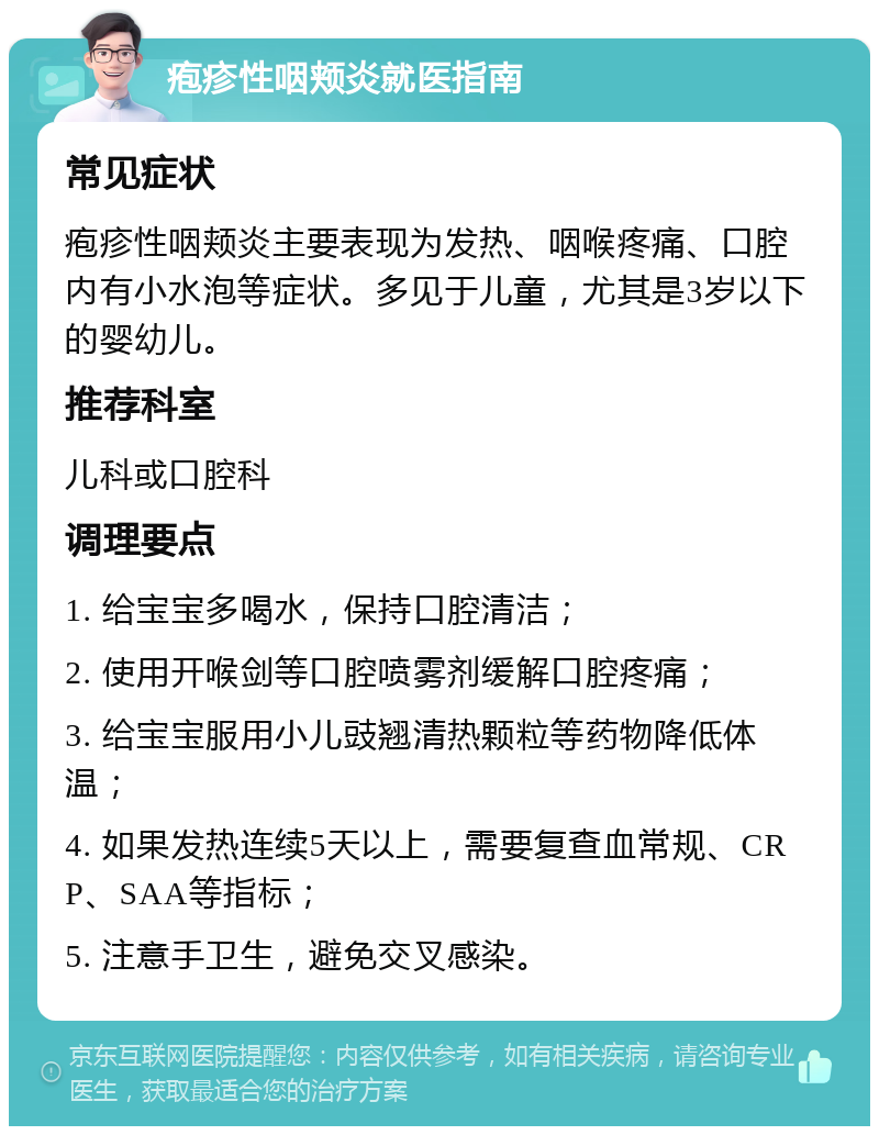 疱疹性咽颊炎就医指南 常见症状 疱疹性咽颊炎主要表现为发热、咽喉疼痛、口腔内有小水泡等症状。多见于儿童，尤其是3岁以下的婴幼儿。 推荐科室 儿科或口腔科 调理要点 1. 给宝宝多喝水，保持口腔清洁； 2. 使用开喉剑等口腔喷雾剂缓解口腔疼痛； 3. 给宝宝服用小儿豉翘清热颗粒等药物降低体温； 4. 如果发热连续5天以上，需要复查血常规、CRP、SAA等指标； 5. 注意手卫生，避免交叉感染。