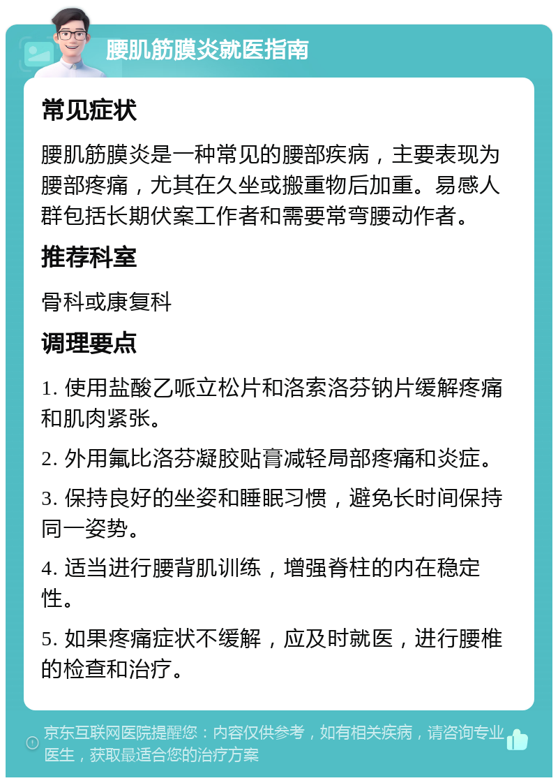 腰肌筋膜炎就医指南 常见症状 腰肌筋膜炎是一种常见的腰部疾病，主要表现为腰部疼痛，尤其在久坐或搬重物后加重。易感人群包括长期伏案工作者和需要常弯腰动作者。 推荐科室 骨科或康复科 调理要点 1. 使用盐酸乙哌立松片和洛索洛芬钠片缓解疼痛和肌肉紧张。 2. 外用氟比洛芬凝胶贴膏减轻局部疼痛和炎症。 3. 保持良好的坐姿和睡眠习惯，避免长时间保持同一姿势。 4. 适当进行腰背肌训练，增强脊柱的内在稳定性。 5. 如果疼痛症状不缓解，应及时就医，进行腰椎的检查和治疗。