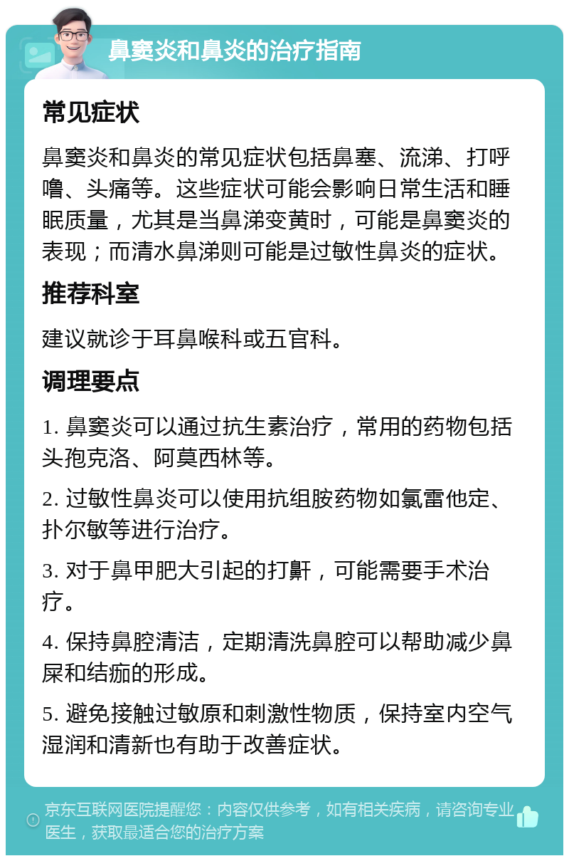 鼻窦炎和鼻炎的治疗指南 常见症状 鼻窦炎和鼻炎的常见症状包括鼻塞、流涕、打呼噜、头痛等。这些症状可能会影响日常生活和睡眠质量，尤其是当鼻涕变黄时，可能是鼻窦炎的表现；而清水鼻涕则可能是过敏性鼻炎的症状。 推荐科室 建议就诊于耳鼻喉科或五官科。 调理要点 1. 鼻窦炎可以通过抗生素治疗，常用的药物包括头孢克洛、阿莫西林等。 2. 过敏性鼻炎可以使用抗组胺药物如氯雷他定、扑尔敏等进行治疗。 3. 对于鼻甲肥大引起的打鼾，可能需要手术治疗。 4. 保持鼻腔清洁，定期清洗鼻腔可以帮助减少鼻屎和结痂的形成。 5. 避免接触过敏原和刺激性物质，保持室内空气湿润和清新也有助于改善症状。