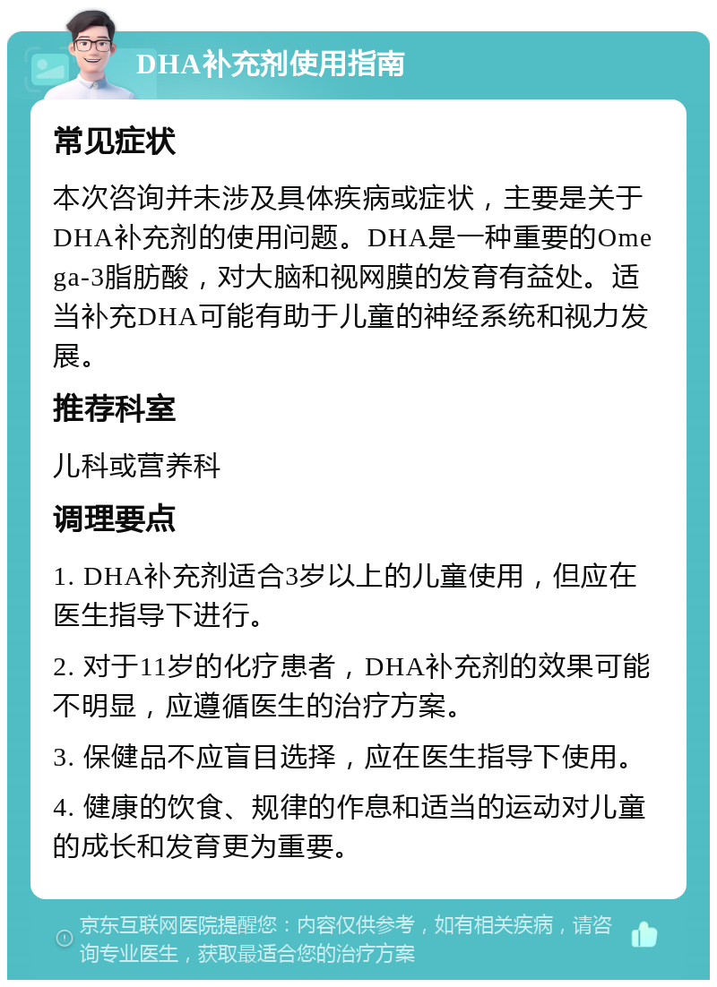 DHA补充剂使用指南 常见症状 本次咨询并未涉及具体疾病或症状，主要是关于DHA补充剂的使用问题。DHA是一种重要的Omega-3脂肪酸，对大脑和视网膜的发育有益处。适当补充DHA可能有助于儿童的神经系统和视力发展。 推荐科室 儿科或营养科 调理要点 1. DHA补充剂适合3岁以上的儿童使用，但应在医生指导下进行。 2. 对于11岁的化疗患者，DHA补充剂的效果可能不明显，应遵循医生的治疗方案。 3. 保健品不应盲目选择，应在医生指导下使用。 4. 健康的饮食、规律的作息和适当的运动对儿童的成长和发育更为重要。