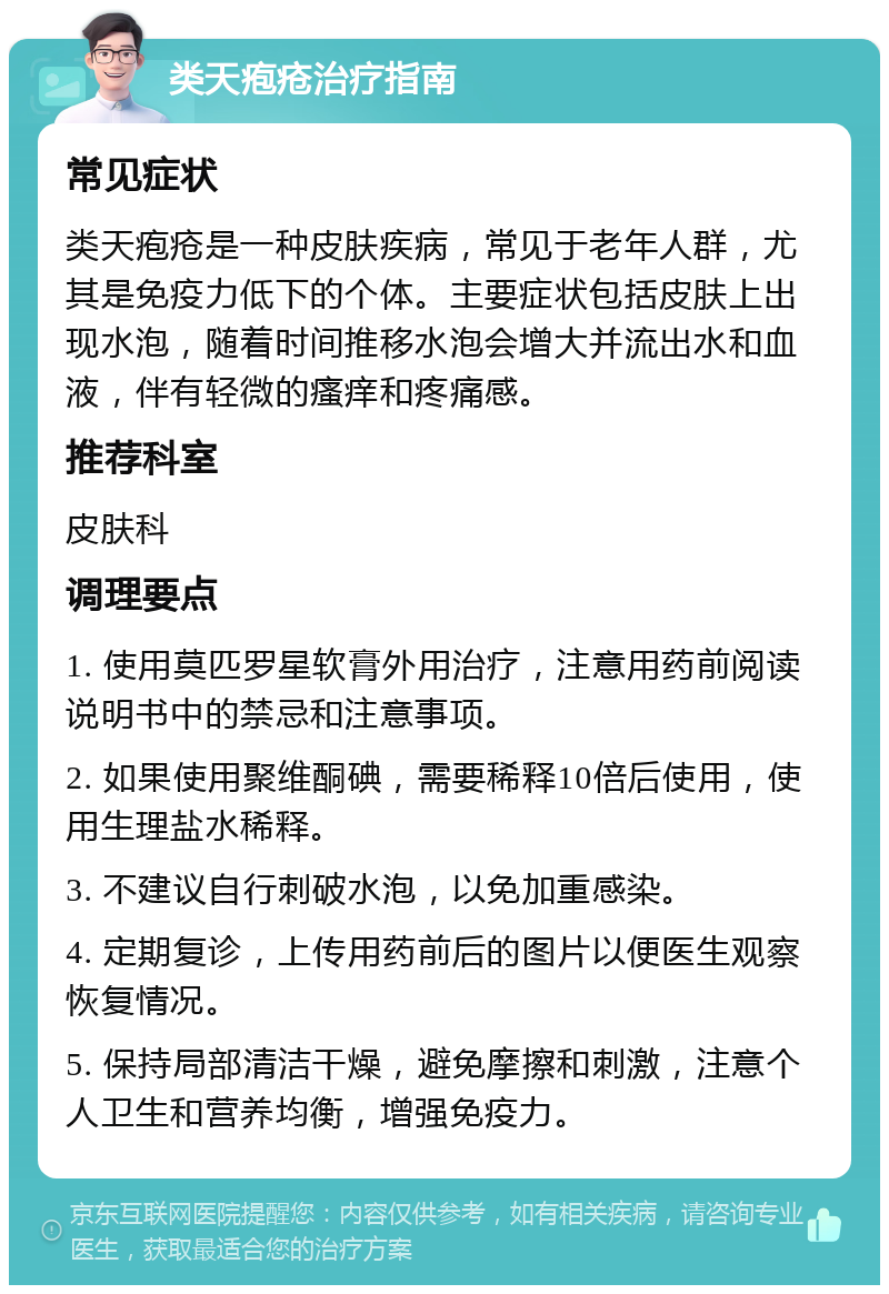 类天疱疮治疗指南 常见症状 类天疱疮是一种皮肤疾病，常见于老年人群，尤其是免疫力低下的个体。主要症状包括皮肤上出现水泡，随着时间推移水泡会增大并流出水和血液，伴有轻微的瘙痒和疼痛感。 推荐科室 皮肤科 调理要点 1. 使用莫匹罗星软膏外用治疗，注意用药前阅读说明书中的禁忌和注意事项。 2. 如果使用聚维酮碘，需要稀释10倍后使用，使用生理盐水稀释。 3. 不建议自行刺破水泡，以免加重感染。 4. 定期复诊，上传用药前后的图片以便医生观察恢复情况。 5. 保持局部清洁干燥，避免摩擦和刺激，注意个人卫生和营养均衡，增强免疫力。