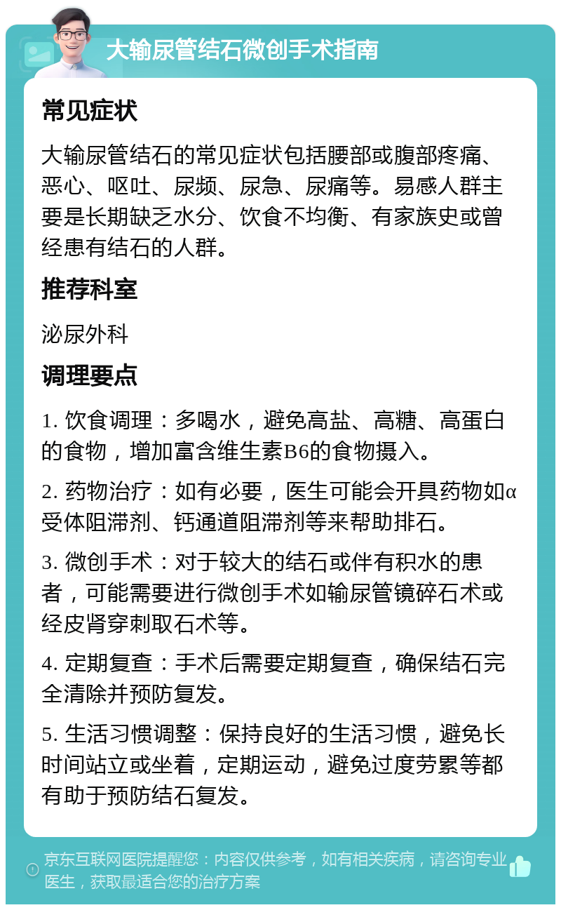 大输尿管结石微创手术指南 常见症状 大输尿管结石的常见症状包括腰部或腹部疼痛、恶心、呕吐、尿频、尿急、尿痛等。易感人群主要是长期缺乏水分、饮食不均衡、有家族史或曾经患有结石的人群。 推荐科室 泌尿外科 调理要点 1. 饮食调理：多喝水，避免高盐、高糖、高蛋白的食物，增加富含维生素B6的食物摄入。 2. 药物治疗：如有必要，医生可能会开具药物如α受体阻滞剂、钙通道阻滞剂等来帮助排石。 3. 微创手术：对于较大的结石或伴有积水的患者，可能需要进行微创手术如输尿管镜碎石术或经皮肾穿刺取石术等。 4. 定期复查：手术后需要定期复查，确保结石完全清除并预防复发。 5. 生活习惯调整：保持良好的生活习惯，避免长时间站立或坐着，定期运动，避免过度劳累等都有助于预防结石复发。