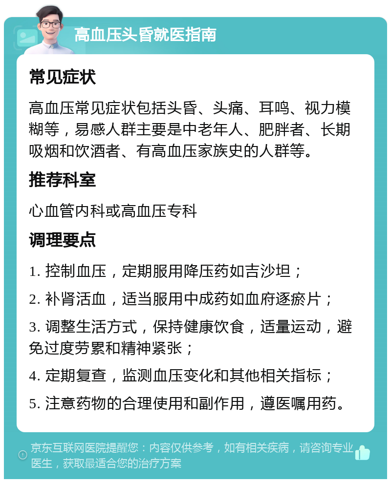 高血压头昏就医指南 常见症状 高血压常见症状包括头昏、头痛、耳鸣、视力模糊等，易感人群主要是中老年人、肥胖者、长期吸烟和饮酒者、有高血压家族史的人群等。 推荐科室 心血管内科或高血压专科 调理要点 1. 控制血压，定期服用降压药如吉沙坦； 2. 补肾活血，适当服用中成药如血府逐瘀片； 3. 调整生活方式，保持健康饮食，适量运动，避免过度劳累和精神紧张； 4. 定期复查，监测血压变化和其他相关指标； 5. 注意药物的合理使用和副作用，遵医嘱用药。